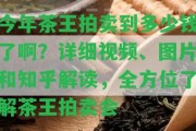 今年茶王拍賣到多少錢了啊？詳細視頻、圖片和知乎解讀，全方位熟悉茶王拍賣會