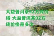 大益普洱茶92方磚價格-大益普洱茶92方磚價格是多少