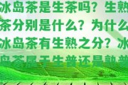 冰島茶是生茶嗎？生熟茶分別是什么？為什么冰島茶有生熟之分？冰島茶屬于生普還是熟普？