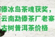 勐傣冰島茶魂獲獎，品鑒云南勐傣茶廠老寨冰島古樹普洱茶價格