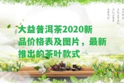 大益普洱茶2020新品價格表及圖片，最新推出的茶葉款式