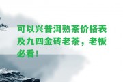 可以興普洱熟茶價格表及九四金磚老茶，老板必看！