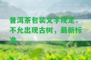 普洱茶包裝文字規(guī)定：不允出現(xiàn)古樹(shù)，最新標(biāo)準(zhǔn)。