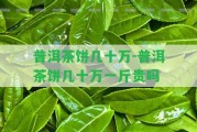 普洱茶餅幾十萬-普洱茶餅幾十萬一斤貴嗎