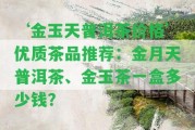 ‘金玉天普洱茶價(jià)格’優(yōu)質(zhì)茶品推薦：金月天普洱茶、金玉茶一盒多少錢？