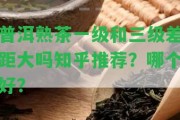 普洱熟茶一級(jí)和三級(jí)差距大嗎知乎推薦？哪個(gè)好？