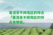 普洱茶不同地區(qū)的特點(diǎn)「普洱茶不同地區(qū)的特點(diǎn)有哪些」