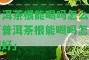 普洱茶根能喝嗎怎么喝「普洱茶根能喝嗎怎么喝好」