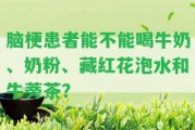 腦梗患者能不能喝牛奶、奶粉、藏紅花泡水和牛蒡茶？