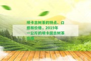 壩卡古樹茶的特點(diǎn)、口感和價(jià)格，2019年一公斤的壩卡囡古樹茶價(jià)格