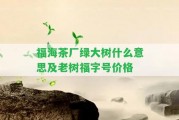 福海茶廠綠大樹什么意思及老樹福字號(hào)價(jià)格