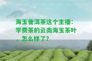 海玉普洱茶這個主播：學費茶的云南海玉茶葉，怎么樣了？