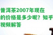 普洱茶2007年現(xiàn)在的價格是多少呢？知乎視頻解答