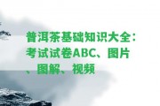 普洱茶基礎知識大全：考試試卷ABC、圖片、圖解、視頻