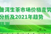 普洱生茶市場價格走勢分析及2021年趨勢預(yù)測