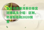 金針白蓮普洱茶價格宮廷臻品及介紹：區(qū)別、熟茶好處和2020預售