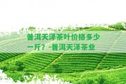 普洱天澤茶葉價(jià)格多少一斤？-普洱天澤茶業(yè)