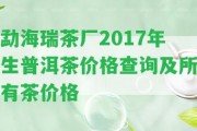 勐海瑞茶廠2017年生普洱茶價格查詢及所有茶價格