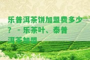 樂普洱茶餅加盟費(fèi)多少？ - 樂茶葉、泰普洱茶加盟