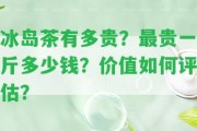 冰島茶有多貴？最貴一斤多少錢？價值怎樣評估？