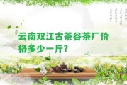 云南雙江古茶谷茶廠價(jià)格多少一斤?