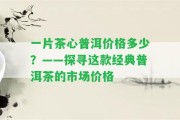 一片茶心普洱價格多少？——探尋這款經(jīng)典普洱茶的市場價格