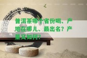 普洱茶哪個省份喝、產(chǎn)地在哪兒、最出名？產(chǎn)量又怎樣？