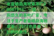 老曼峨勐海班章茶廠20047578：一家歷悠久的茶葉廠家，專注于生產(chǎn)老曼峨勐海班章茶，7277也是咱們的代表作。