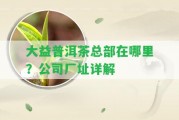 大益普洱茶總部在哪里？公司廠址詳解