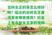 古樹女王的茶怎么樣好喝？臨滄的古樹女王普洱茶有哪些推薦？抖音上有古樹女王茶的視頻嗎？