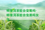 喝普洱茶臉會變黑嗎-喝普洱茶臉會變黑嗎女生