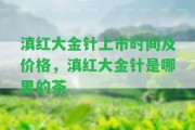 滇紅大金針上市時間及價格，滇紅大金針是哪里的茶