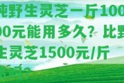 純野生靈芝一斤10000元能用多久？比野生靈芝1500元/斤貴嗎？