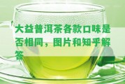 大益普洱茶各款口味是不是相同，圖片和知乎解答