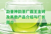 勐普神韻茶廠霸王金磚及其他產(chǎn)品介紹與廠長(zhǎng)簡(jiǎn)介