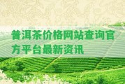 普洱茶價格網(wǎng)站查詢官方平臺最新資訊