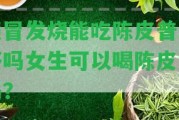 感冒發(fā)燒能吃陳皮普耳茶嗎女生可以喝陳皮水嗎？