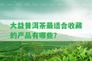 大益普洱茶最適合收藏的產(chǎn)品有哪些？