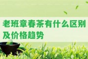 老班章春茶有什么區(qū)別及價格趨勢