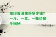 龍印普洱生茶多少錢？一斤、一盒、一瓶價格全揭秘