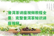 普洱茶講座視頻教程全集：完整普洱茶知識講座視頻