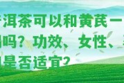 普洱茶可以和黃芪一起喝嗎？功效、女性、孕婦是不是適宜？