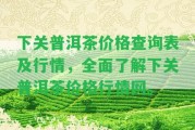 下關(guān)普洱茶價(jià)格查詢表及行情，全面熟悉下關(guān)普洱茶價(jià)格行情網(wǎng)。