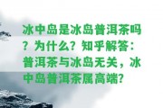 冰中島是冰島普洱茶嗎？為什么？知乎解答：普洱茶與冰島無關(guān)，冰中島普洱茶屬高端？