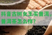 抖音古樹女王買普洱，普洱茶怎么樣？