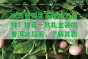 冰島普洱生茶送禮怎么樣？推薦一款禮盒裝的普洱冰島茶，熟悉其賣點(diǎn)。