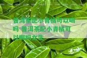 普洱茶配小青橘可以喝嗎 普洱茶配小青橘可以喝嗎女生