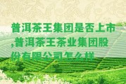 普洱茶王集團是不是上市,普洱茶王茶業(yè)集團股份有限公司怎么樣