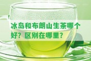 冰島和布朗山生茶哪個(gè)好？區(qū)別在哪里？