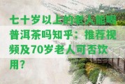 七十歲以上的老人能喝普洱茶嗎知乎：推薦視頻及70歲老人可否飲用？